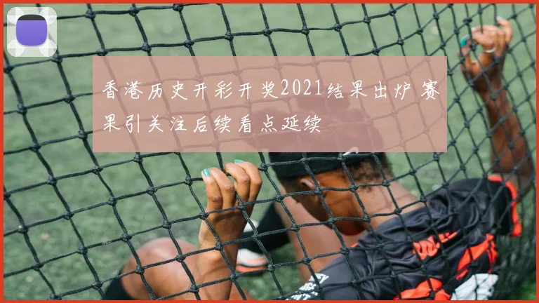 香港历史开彩开奖2021结果出炉 赛果引关注后续看点延续