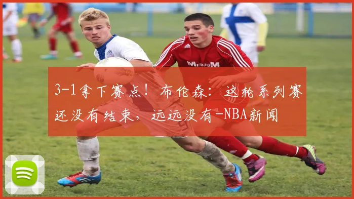 3-1拿下赛点!布伦森:这轮系列赛还没有结束,远远没有-NBA新闻