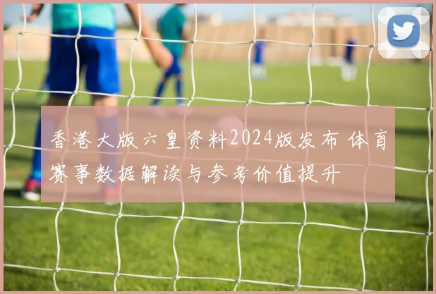 香港大版六皇资料2024版发布 体育赛事数据解读与参考价值提升