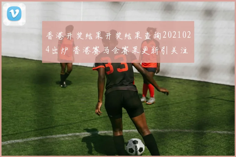 香港开奖结果开奖结果查询2021024出炉 香港赛马会赛果更新引关注