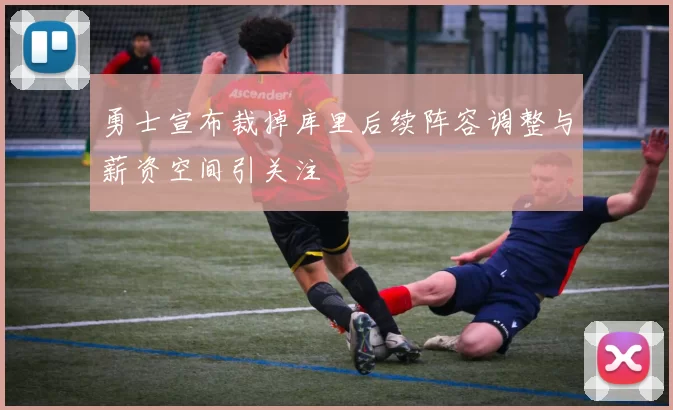 勇士宣布裁掉库里后续阵容调整与薪资空间引关注