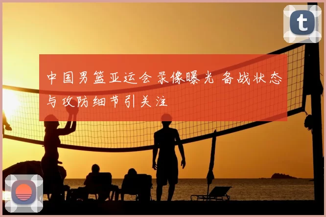 中国男篮亚运会录像曝光 备战状态与攻防细节引关注