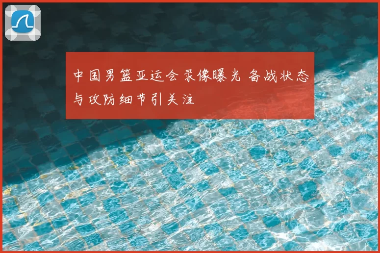 中国男篮亚运会录像曝光 备战状态与攻防细节引关注