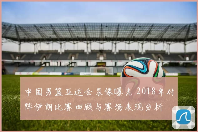 中国男篮亚运会录像曝光 2018年对阵伊朗比赛回顾与赛场表现分析