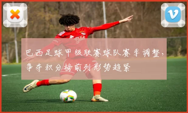 巴西足球甲级联赛球队赛季调整，争夺积分榜前列形势趋紧