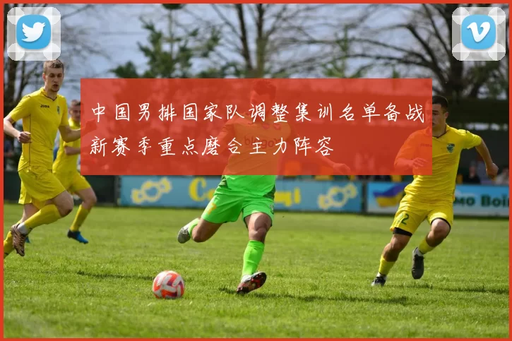 中国男排国家队调整集训名单备战新赛季重点磨合主力阵容